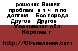 решение Ваших проблем (в т.ч. и по долгам) - Все города Другое » Другое   . Московская обл.,Королев г.